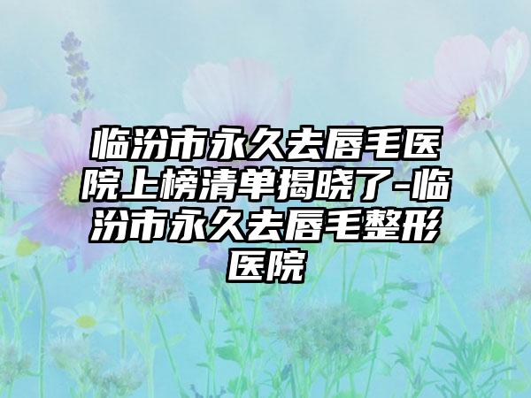 临汾市永久去唇毛医院上榜清单揭晓了-临汾市永久去唇毛整形医院