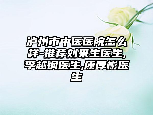 泸州市中医医院怎么样-推荐刘果生医生,李越钢医生,康厚彬医生