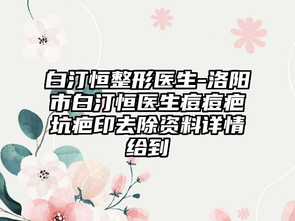 白汀恒整形医生-洛阳市白汀恒医生痘痘疤坑疤印去除资料详情给到