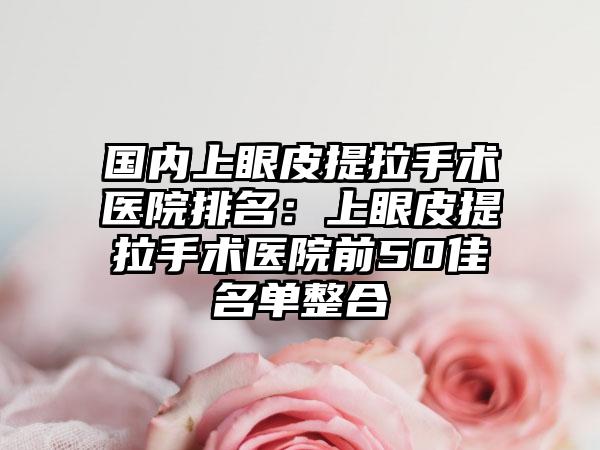 国内上眼皮提拉手术医院排名:上眼皮提拉手术医院前50佳名单整合
