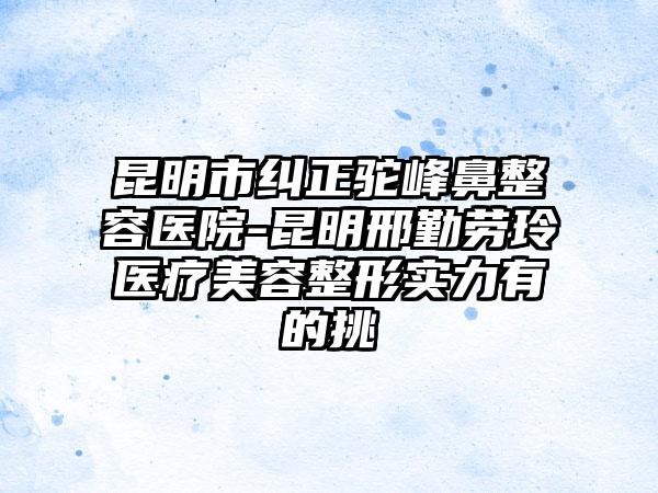 昆明市纠正驼峰鼻整容医院-昆明邢勤劳玲医疗美容整形实力有的挑