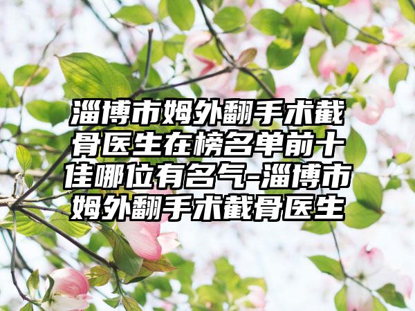 淄博市姆外翻手术截骨医生在榜名单前十佳哪位有名气-淄博市姆外翻手术截骨医生