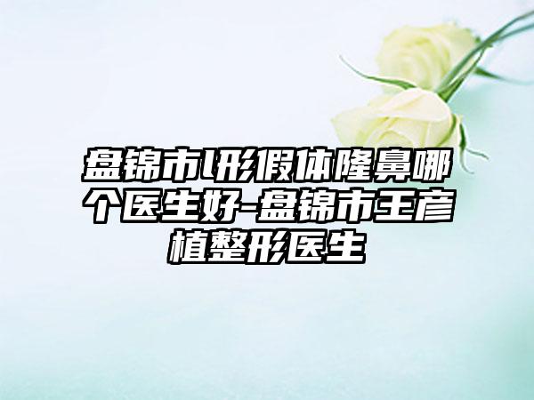 盘锦市l形假体隆鼻哪个医生好-盘锦市王彦植整形医生