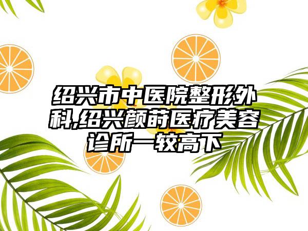 绍兴市中医院整形外科,绍兴颜莳医疗美容诊所一较高下