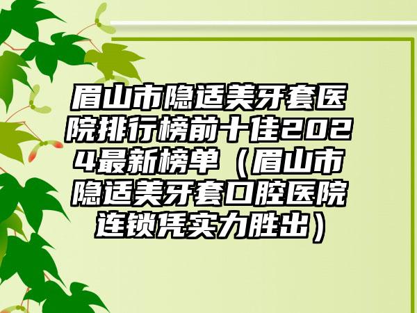 眉山市隐适美牙套医院排行榜前十佳2024最新榜单（眉山市隐适美牙套口腔医院连锁凭实力胜出）