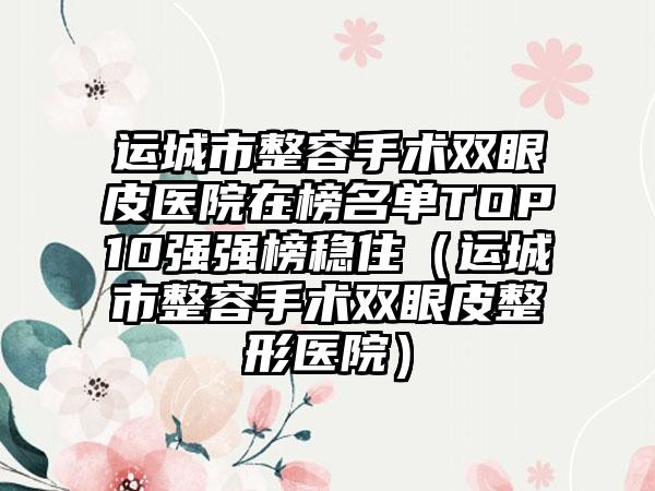 运城市整容手术双眼皮医院在榜名单TOP10强强榜稳住(运城市整容手术双眼皮整形医院)
