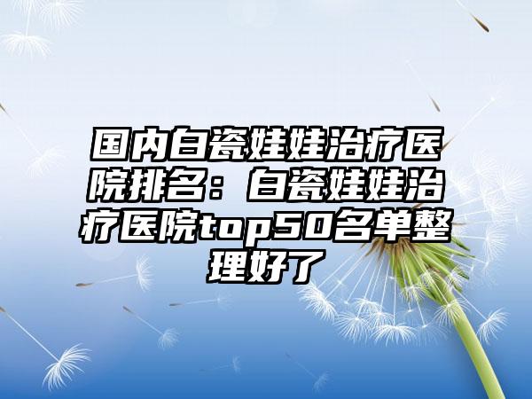 国内白瓷娃娃治疗医院排名：白瓷娃娃治疗医院top50名单整理好了