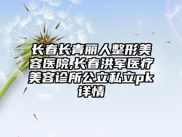 长春长青丽人整形美容医院,长春洪军医疗美容诊所公立私立pk详情
