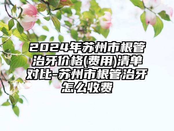 2024年苏州市根管治牙价格(费用)清单对比-苏州市根管治牙怎么收费