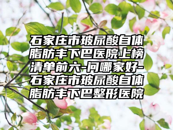 石家庄市玻尿酸自体脂肪丰下巴医院上榜清单前六-问哪家好-石家庄市玻尿酸自体脂肪丰下巴整形医院