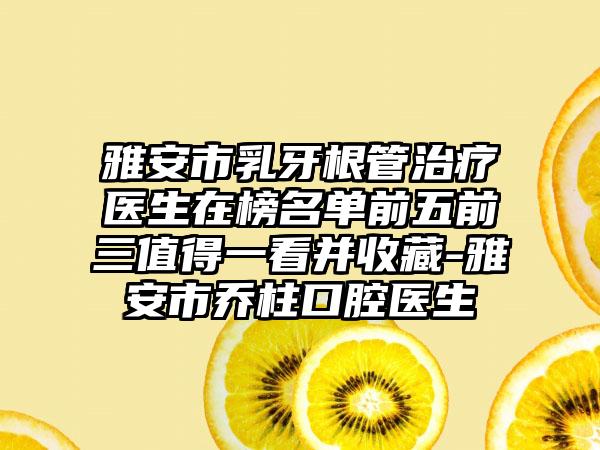 雅安市乳牙根管治疗医生在榜名单前五前三值得一看并收藏-雅安市乔柱口腔医生