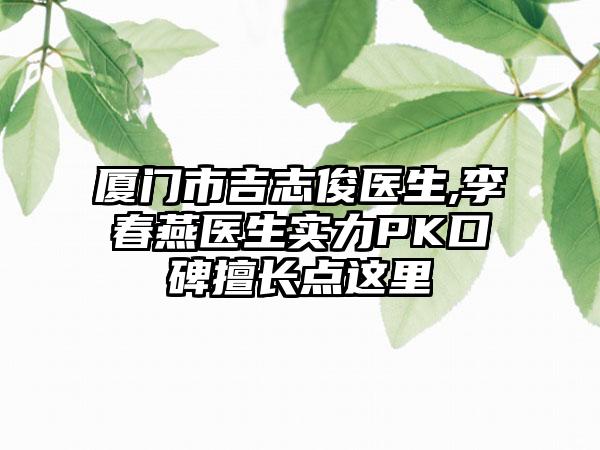 厦门市吉志俊医生,李春燕医生实力PK口碑擅长点这里