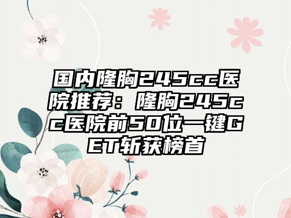 国内隆胸245cc医院推荐:隆胸245cc医院前50位一键GET斩获榜首