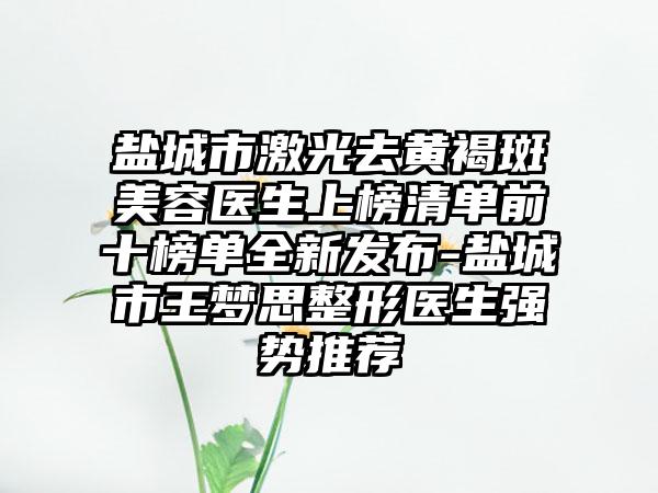 盐城市激光去黄褐斑美容医生上榜清单前十榜单全新发布-盐城市王梦思整形医生强势推荐