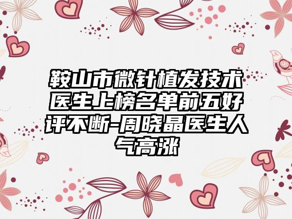 鞍山市微针植发技术医生上榜名单前五好评不断-周晓晶医生人气高涨