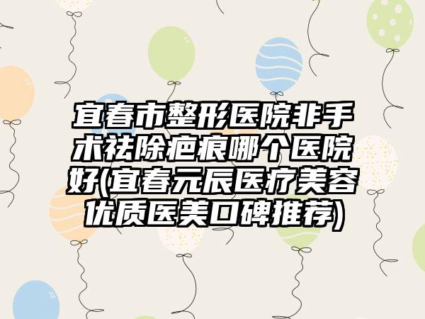 宜春市整形医院非手术祛除疤痕哪个医院好(宜春元辰医疗美容优质医美口碑推荐)