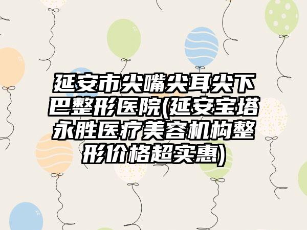 延安市尖嘴尖耳尖下巴整形医院(延安宝塔永胜医疗美容机构整形价格超实惠)