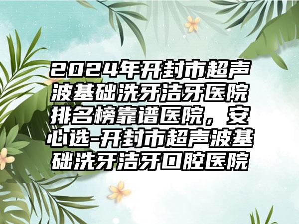 2024年开封市超声波基础洗牙洁牙医院排名榜靠谱医院，安心选-开封市超声波基础洗牙洁牙口腔医院