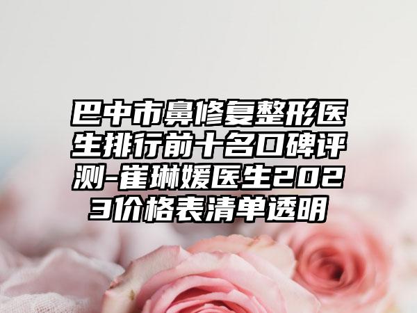 巴中市鼻修复整形医生排行前十名口碑评测-崔琳媛医生2023价格表清单透明