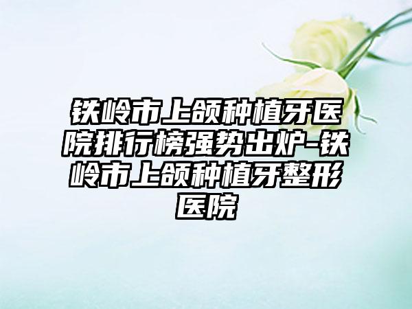 铁岭市上颌种植牙医院排行榜强势出炉-铁岭市上颌种植牙整形医院