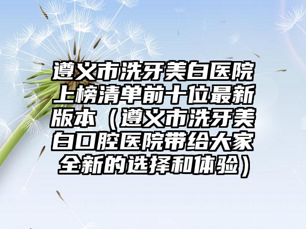 遵义市洗牙美白医院上榜清单前十位最新版本（遵义市洗牙美白口腔医院带给大家全新的选择和体验）