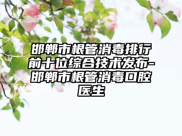 邯郸市根管消毒排行前十位综合技术发布-邯郸市根管消毒口腔医生