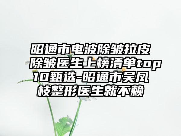 昭通市电波除皱拉皮除皱医生上榜清单top10甄选-昭通市吴凤枝整形医生就不赖