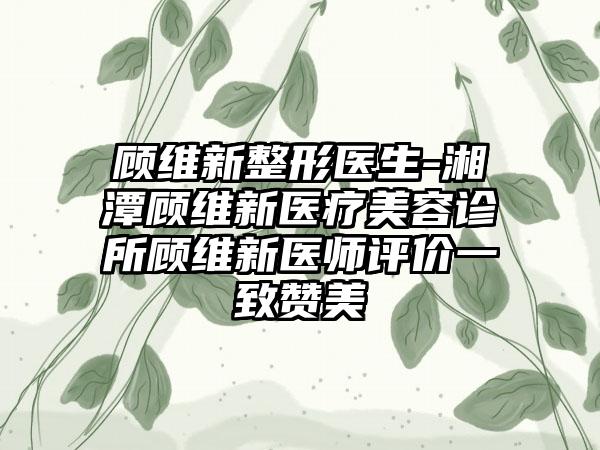 顾维新整形医生-湘潭顾维新医疗美容诊所顾维新医师评价一致赞美