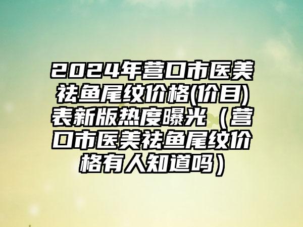 2024年营口市医美祛鱼尾纹价格(价目)表新版热度曝光(营口市医美祛鱼尾纹价格有人知道吗)