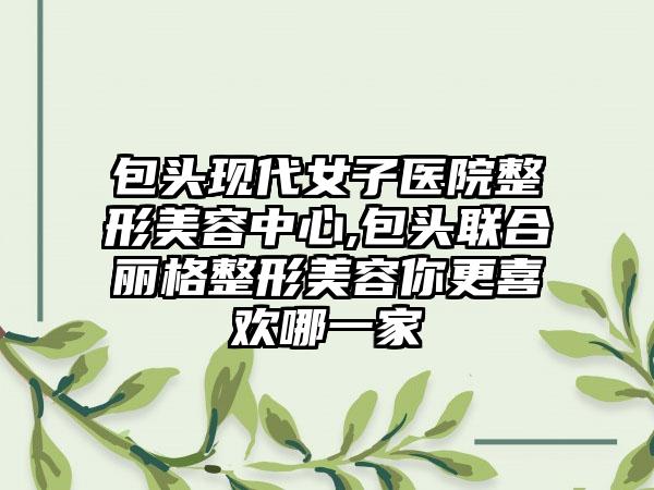 包头现代女子医院整形美容中心,包头联合丽格整形美容你更喜欢哪一家