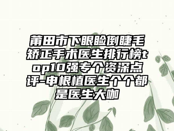 莆田市下眼睑倒睫毛矫正手术医生排行榜top10强专个资深点评-申根植医生个个都是医生大咖