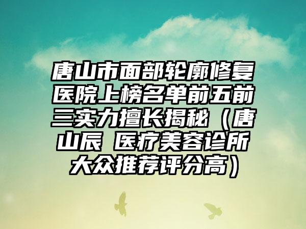 唐山市面部轮廓修复医院上榜名单前五前三实力擅长揭秘(唐山辰芃医疗美容诊所大众推荐评分高)