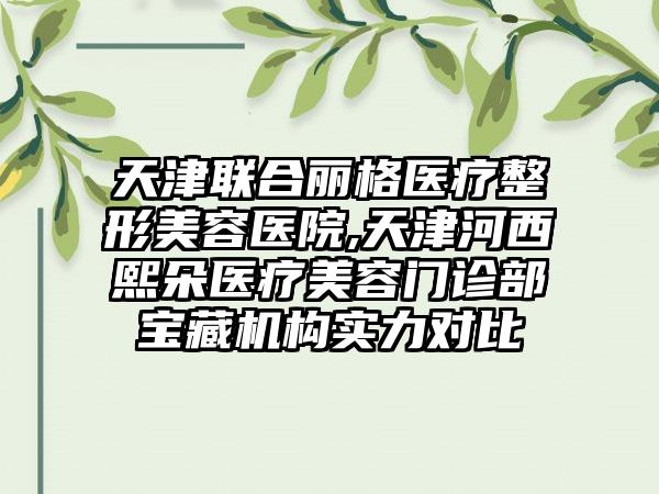 天津联合丽格医疗整形美容医院,天津河西熙朵医疗美容门诊部宝藏机构实力对比