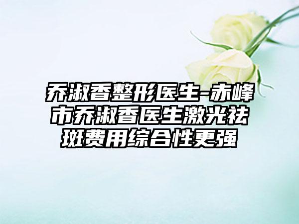 乔淑香整形医生-赤峰市乔淑香医生激光祛斑费用综合性更强