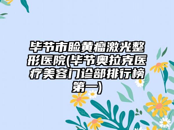 毕节市睑黄瘤激光整形医院(毕节奥拉克医疗美容门诊部排行榜第一)