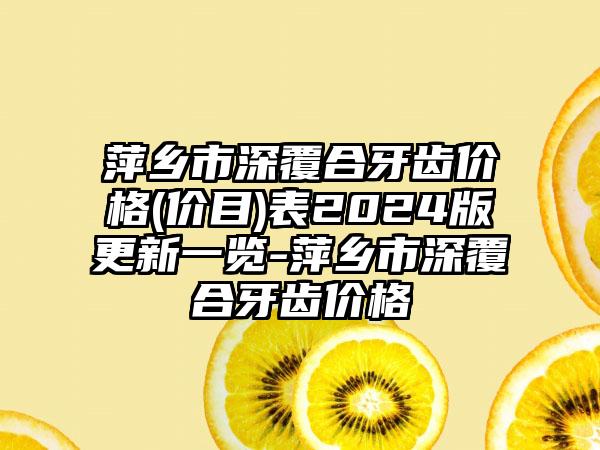 萍乡市深覆合牙齿价格(价目)表2024版更新一览-萍乡市深覆合牙齿价格