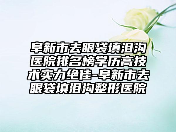 阜新市去眼袋填泪沟医院排名榜学历高技术实力绝佳-阜新市去眼袋填泪沟整形医院
