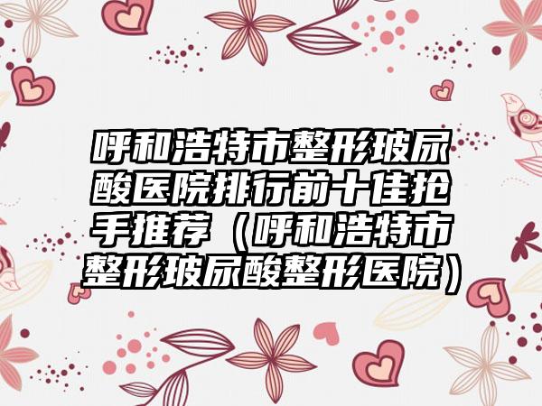 呼和浩特市整形玻尿酸医院排行前十佳抢手推荐(呼和浩特市整形玻尿酸整形医院)