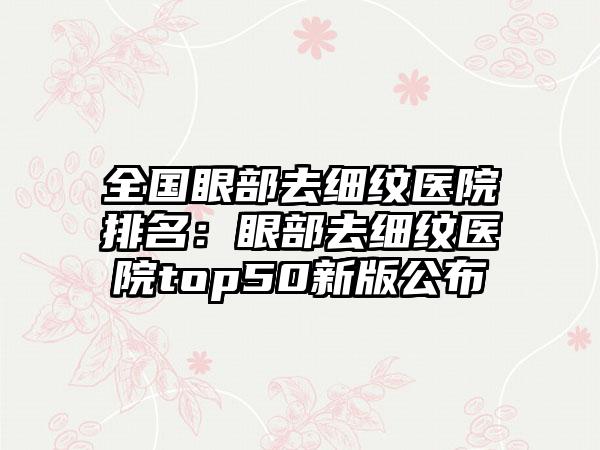 全国眼部去细纹医院排名:眼部去细纹医院top50新版公布