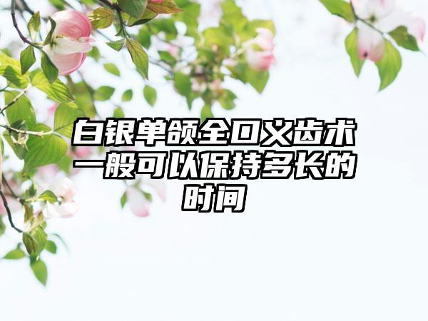 白银单颌全口义齿术一般可以保持多长的时间