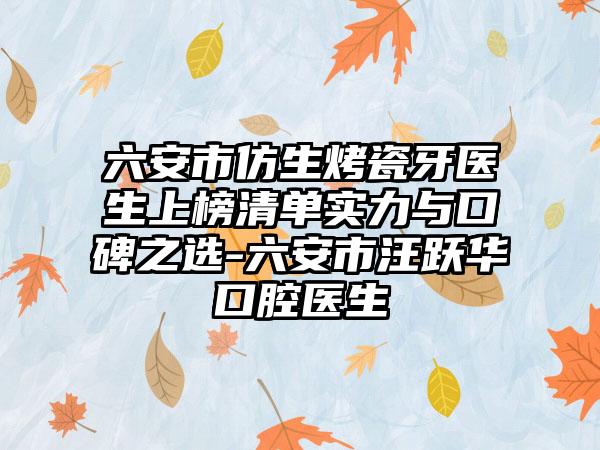 六安市仿生烤瓷牙医生上榜清单实力与口碑之选-六安市汪跃华口腔医生
