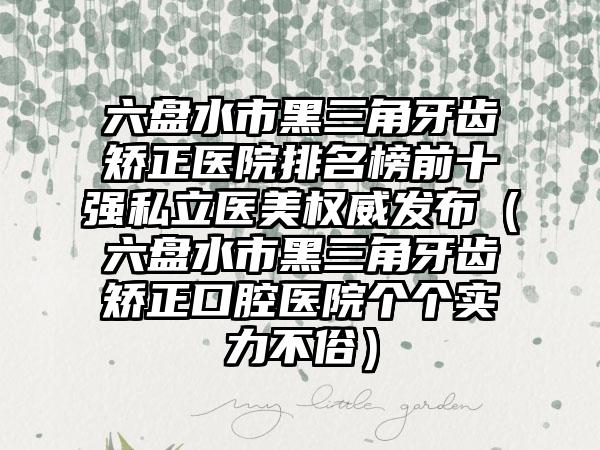 六盘水市黑三角牙齿矫正医院排名榜前十强私立医美权威发布（六盘水市黑三角牙齿矫正口腔医院个个实力不俗）