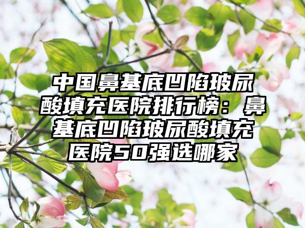 中国鼻基底凹陷玻尿酸填充医院排行榜：鼻基底凹陷玻尿酸填充医院50强选哪家