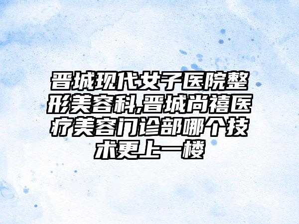晋城现代女子医院整形美容科,晋城尚禧医疗美容门诊部哪个技术更上一楼