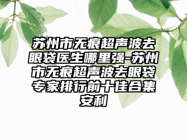 苏州市无痕超声波去眼袋医生哪里强-苏州市无痕超声波去眼袋专家排行前十佳合集安利