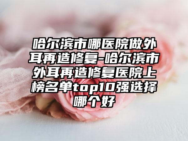哈尔滨市哪医院做外耳再造修复-哈尔滨市外耳再造修复医院上榜名单top10强选择哪个好