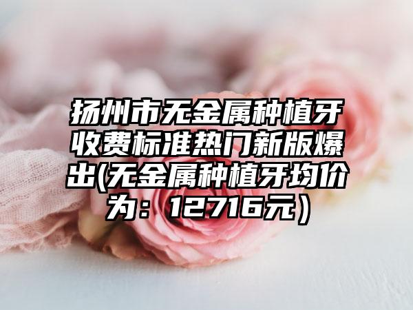 扬州市无金属种植牙收费标准热门新版爆出(无金属种植牙均价为：12716元）