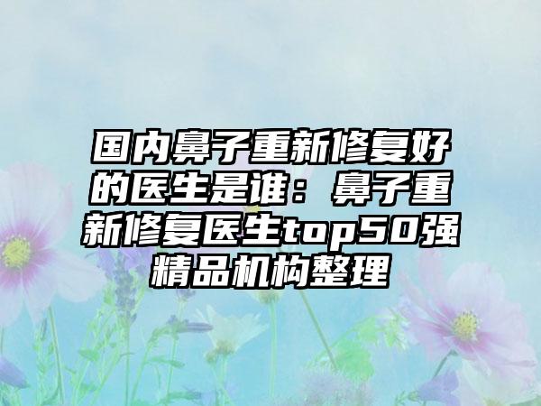 国内鼻子重新修复好的医生是谁：鼻子重新修复医生top50强精品机构整理