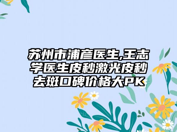 苏州市浦彦医生,王志学医生皮秒激光皮秒去斑口碑价格大PK
