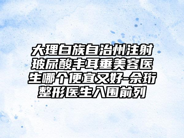 大理白族自治州注射玻尿酸丰耳垂美容医生哪个便宜又好-佘珩整形医生入围前列